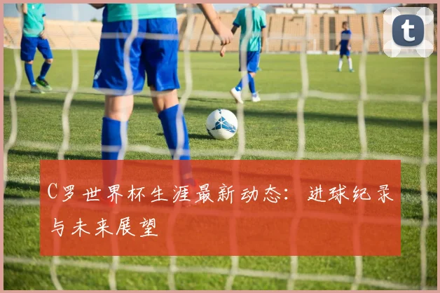 C罗世界杯生涯最新动态:进球纪录与未来展望