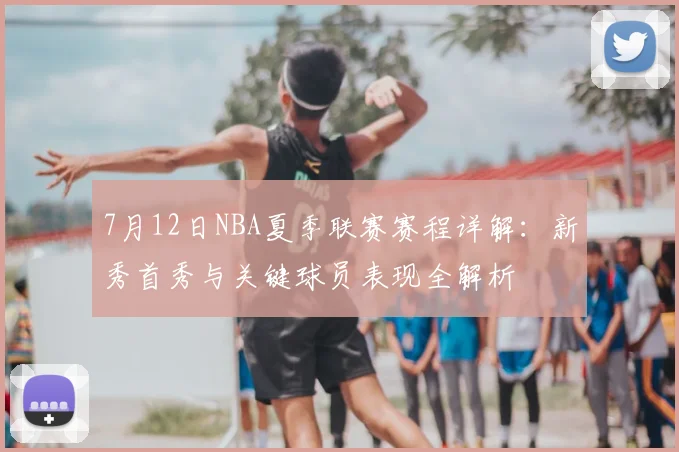 7月12日NBA夏季联赛赛程详解：新秀首秀与关键球员表现全解析