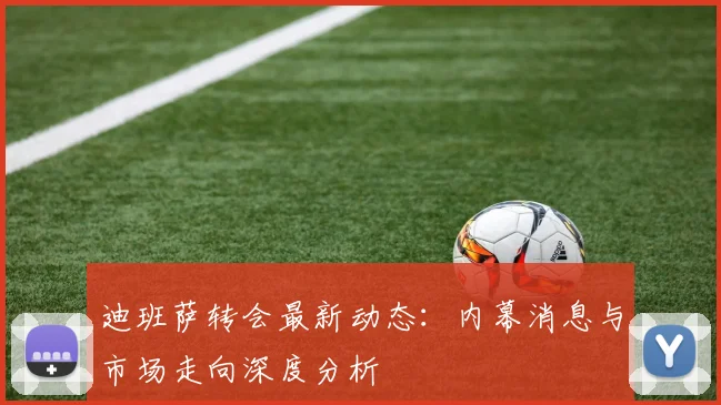 迪班萨转会最新动态:内幕消息与市场走向深度分析