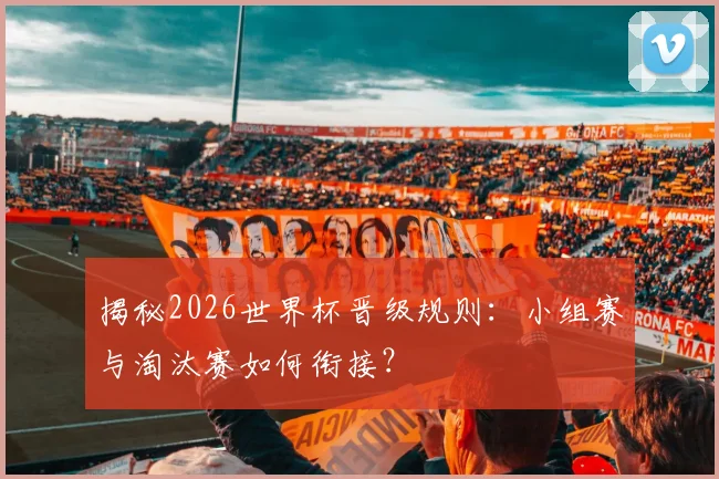 揭秘2026世界杯晋级规则:小组赛与淘汰赛如何衔接?