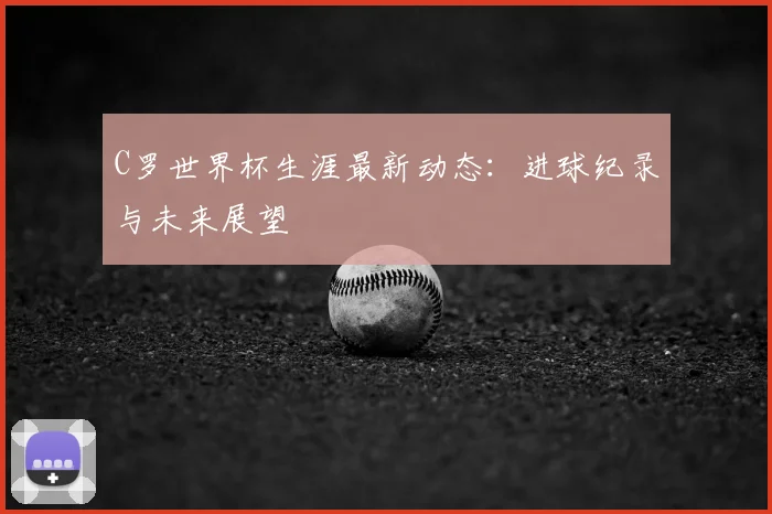 C罗世界杯生涯最新动态：进球纪录与未来展望