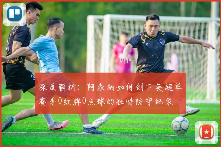 深度解析：阿森纳如何创下英超单赛季0红牌0点球的独特防守纪录